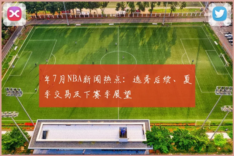 年7月NBA新闻热点：选秀后续、夏季交易及下赛季展望