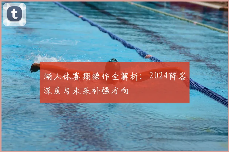 湖人休赛期操作全解析：2024阵容深度与未来补强方向