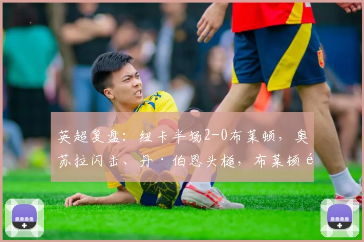 英超复盘：纽卡半场2-0布莱顿，奥苏拉闪击、丹·伯恩头槌，布莱顿防线问题在哪？
