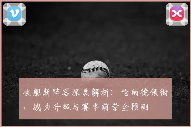 快船新阵容深度解析：伦纳德领衔，战力升级与赛季前景全预测